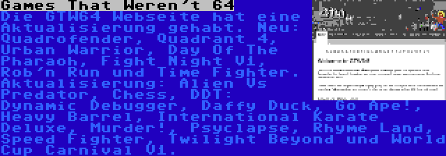 Games That Weren't 64 | Die GTW64 Webseite hat eine Aktualisierung gehabt. Neu: Quadrofender, Quadrant 4, Urban Warrior, Day Of The Pharaoh, Fight Night V1, Rob'n Run und Time Fighter. Aktualisierung: Alien Vs Predator, Chess, DDT: Dynamic Debugger, Daffy Duck, Go Ape!, Heavy Barrel, International Karate Deluxe, Murder!, Psyclapse, Rhyme Land, Speed Fighter, Twilight Beyond und World Cup Carnival V1.