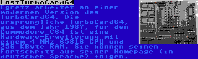 LostTurboCard64 | Egretz arbeitet an einer modernen Version des TurboCard64. Die ursprüngliche TurboCard64, aus dem Jahr 1987, für den Commodore C64 ist eine Hardware-Erweiterung mit einem 4 MHz 65816 CPU und 256 KByte RAM. Sie können seinen Fortschritt auf seiner Homepage (in deutscher Sprache) folgen.