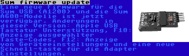 Sum firmware update | Eine neue Firmware für die Sum USB (A1200) und die Sum A600-Modelle ist jetzt verfügbar. Änderungen in dieser Version: Apple USB Tastatur Unterstützung, F10: Anzeige ausgewählter Taste-Codes, F12: Anzeige von Geräteeinstellungen und eine neue Schnell-taste für die Adapter Einstellungen.