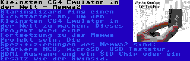 Kleinsten C64 Emulator in der Welt - Memwa2 | Staringlizard fing einen Kickstarter an, um den Kleinsten C64 Emulator in der Welt zu machen. Dieses Projekt wird eine Fortsetzung zu das Memwa Projekt sein. Die Spezifizierungen des Memwa2 sind: Stärkere MCU, microSD, USB Tastatur, HDMI Ausgang und ein SID Chip oder ein Ersatz wie der Swinsid.