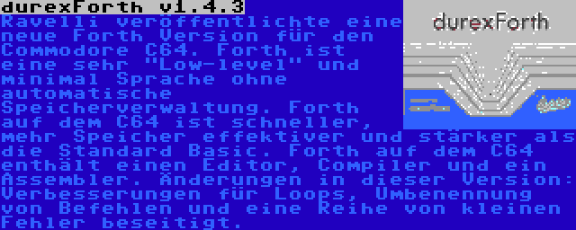 durexForth v1.4.3 | Ravelli veröffentlichte eine neue Forth Version für den Commodore C64. Forth ist eine sehr Low-level und minimal Sprache ohne automatische Speicherverwaltung. Forth auf dem C64 ist schneller, mehr Speicher effektiver und stärker als die Standard Basic. Forth auf dem C64 enthält einen Editor, Compiler und ein Assembler. Änderungen in dieser Version: Verbesserungen für Loops, Umbenennung von Befehlen und eine Reihe von kleinen Fehler beseitigt.