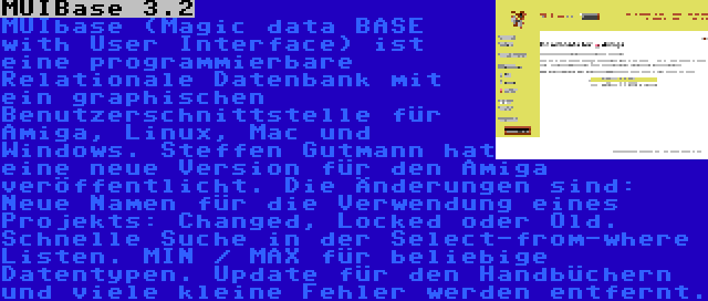 MUIBase 3.2 | MUIbase (Magic data BASE with User Interface) ist eine programmierbare Relationale Datenbank mit ein graphischen Benutzerschnittstelle für Amiga, Linux, Mac und Windows. Steffen Gutmann hat eine neue Version für den Amiga veröffentlicht. Die Änderungen sind: Neue Namen für die Verwendung eines Projekts: Changed, Locked oder Old. Schnelle Suche in der Select-from-where Listen. MIN / MAX für beliebige Datentypen. Update für den Handbüchern und viele kleine Fehler werden entfernt.