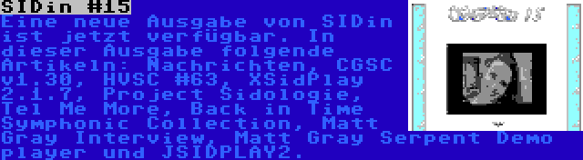 SIDin #15 | Eine neue Ausgabe von SIDin ist jetzt verfügbar. In dieser Ausgabe folgende Artikeln: Nachrichten, CGSC v1.30, HVSC #63, XSidPlay 2.1.7, Project Sidologie, Tel Me More, Back in Time Symphonic Collection, Matt Gray Interview, Matt Gray Serpent Demo player und JSIDPLAY2.