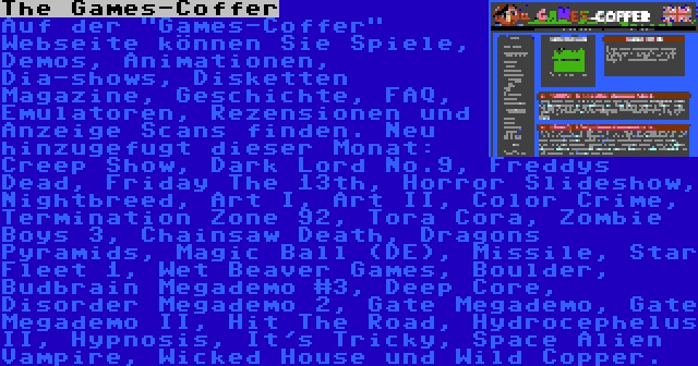 The Games-Coffer | Auf der Games-Coffer Webseite können Sie Spiele, Demos, Animationen, Dia-shows, Disketten Magazine, Geschichte, FAQ, Emulatoren, Rezensionen und Anzeige Scans finden. Neu hinzugefugt dieser Monat: Creep Show, Dark Lord No.9, Freddys Dead, Friday The 13th, Horror Slideshow, Nightbreed, Art I, Art II, Color Crime, Termination Zone 92, Tora Cora, Zombie Boys 3, Chainsaw Death, Dragons Pyramids, Magic Ball (DE), Missile, Star Fleet 1, Wet Beaver Games, Boulder, Budbrain Megademo #3, Deep Core, Disorder Megademo 2, Gate Megademo, Gate Megademo II, Hit The Road, Hydrocephelus II, Hypnosis, It's Tricky, Space Alien Vampire, Wicked House und Wild Copper.