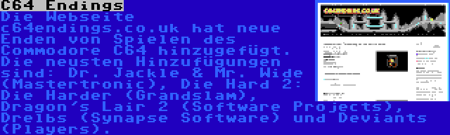 C64 Endings | Die Webseite c64endings.co.uk hat neue Enden von Spielen des Commodore C64 hinzugefügt. Die neusten Hinzufügungen sind: Dr. Jackle & Mr. Wide (Mastertronic), Die Hard 2: Die Harder (Grandslam), Dragon's Lair 2 (Software Projects), Drelbs (Synapse Software) und Deviants (Players).