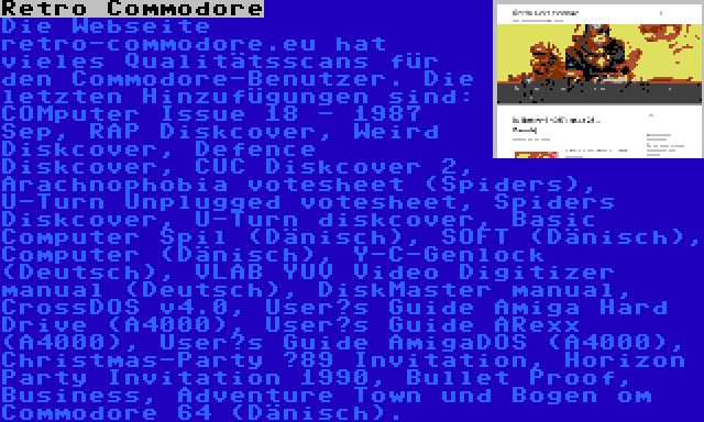 Retro Commodore | Die Webseite retro-commodore.eu hat vieles Qualitätsscans für den Commodore-Benutzer. Die letzten Hinzufügungen sind: COMputer Issue 18 - 1987 Sep, RAP Diskcover, Weird Diskcover, Defence Diskcover, CUC Diskcover 2, Arachnophobia votesheet (Spiders), U-Turn Unplugged votesheet, Spiders Diskcover, U-Turn diskcover, Basic Computer Spil (Dänisch), SOFT (Dänisch), Computer (Dänisch), Y-C-Genlock (Deutsch), VLAB YUV Video Digitizer manual (Deutsch), DiskMaster manual, CrossDOS v4.0, User’s Guide Amiga Hard Drive (A4000), User’s Guide ARexx (A4000), User’s Guide AmigaDOS (A4000), Christmas-Party ’89 Invitation, Horizon Party Invitation 1990, Bullet Proof, Business, Adventure Town und Bogen om Commodore 64 (Dänisch).