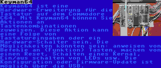 Keyman64 | Keyman64 ist eine Hardware-Erweiterung für die Tastatur auf dem Commodore C64. Mit Keyman64 können Sie Aktionen an Tastenkombinationen zuweisen. Diese Aktion kann eine Folge von Tastatureingaben oder ein Hardware-Schalter sein. Die Möglichkeiten könnten sein: anweisen von Befehle an (Funktion) Tasten, machen von einen Reset, Schalten eines Kernal, Ein/aus schalten von LEDs usw. Die Konfiguration oder Firmware-Update ist möglich über die USB.