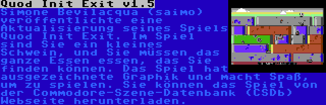 Quod Init Exit v1.5 | Simone Bevilacqua (saimo) veröffentlichte eine Aktualisierung seines Spiels Quod Init Exit. Im Spiel sind Sie ein kleines Schwein, und Sie müssen das ganze Essen essen, das Sie finden können. Das Spiel hat ausgezeichnete Graphik und macht Spaß, um zu spielen. Sie können das Spiel von der Commodore-Szene-Datenbank (CSDb) Webseite herunterladen.