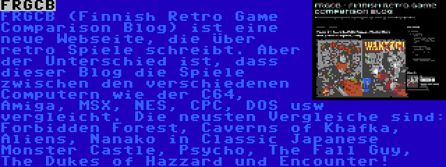 FRGCB | FRGCB (Finnish Retro Game Comparison Blog) ist eine neue Webseite, die über retro Spiele schreibt. Aber der Unterschied ist, dass dieser Blog die Spiele zwischen den verschiedenen Computern wie der C64, Amiga, MSX, NES, CPC, DOS usw vergleicht. Die neusten Vergleiche sind: Forbidden Forest, Caverns of Khafka, Aliens, Nanako in Classic Japanese Monster Castle, Psycho, The Fall Guy, The Dukes of Hazzard und Encounter!