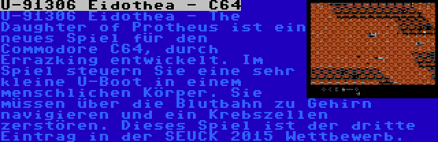 U-91306 Eidothea - C64 | U-91306 Eidothea - The Daughter of Protheus ist ein neues Spiel für den Commodore C64, durch Errazking entwickelt. Im Spiel steuern Sie eine sehr kleine U-Boot in einem menschlichen Körper. Sie müssen über die Blutbahn zu Gehirn navigieren und ein Krebszellen zerstören. Dieses Spiel ist der dritte Eintrag in der SEUCK 2015 Wettbewerb.