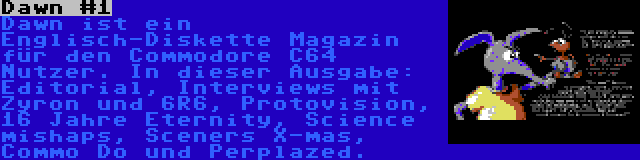 Dawn #1 | Dawn ist ein Englisch-Diskette Magazin für den Commodore C64 Nutzer. In dieser Ausgabe: Editorial, Interviews mit Zyron und 6R6, Protovision, 16 Jahre Eternity, Science mishaps, Sceners X-mas, Commo Do und Perplazed.