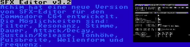 SFX Editor v3.2 | Achim hat eine neue Version von SFX-Editor für den Commodore C64 entwickelt. Die Möglichkeiten sind: Filter, Resonanz, Stimme, Dauer, Attack/Decay, Sustain/Release, Tonhöhe, Pulsbreite, Wellenform und Frequenz.