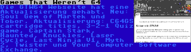 Games That Weren't 64 | Die GTW64 Webseite hat eine Aktualisierung gehabt. Neu: Soul Gem of Martek und Tobor. Aktualisierung: C64GS cartridge titles, 3-2-1 Quiz game, Captain Stark, Haunted, Knuckles, Laser Cycle, Last Ninja V1, Myth 2, Twister und Your Computer Software Exchange.