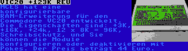 VIC20 +123K REU | MCES hat eine konfigurierbare RAM-Erweiterung für den Commodore VC20 entwickelt. Die Eigenschaften sind: +3K, +16K, +24k, 12 x 8K = 96K, Schreibschutz, und Sie können die Module konfigurieren oder deaktivieren mit Pokes. Der Preis beträgt 44 Euro.