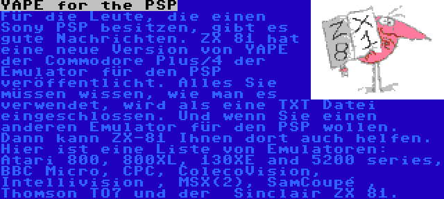 YAPE for the PSP | Für die Leute, die einen Sony PSP besitzen, gibt es gute Nachrichten. ZX 81 hat eine neue Version von YAPE der Commodore Plus/4 der Emulator für den PSP veröffentlicht. Alles Sie müssen wissen, wie man es verwendet, wird als eine TXT Datei eingeschlossen. Und wenn Sie einen anderen Emulator für den PSP wollen. Dann kann ZX-81 Ihnen dort auch helfen. Hier ist eine Liste von Emulatoren: Atari 800, 800XL, 130XE and 5200 series, BBC Micro, CPC, ColecoVision, Intellivision , MSX(2), SamCoupé , Thomson TO7 und der  Sinclair ZX 81.