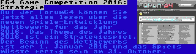 F64 Game Competition 2016: Strategie | Auf der Forum64 können Sie jetzt alles lesen über die neuen Spiele-Entwicklung Wettbewerb für das Jahr 2016. Das Thema des Jahres 2016 ist ein Strategiespiel. Der Beginn des Wettbewerbs ist der 1. Januar 2016 und das Spiels müsste fertig sein am 31. Oktober.