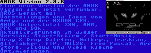 AROS Vision 2.9.8 | Eine neue Version der AROS Vision ist jetzt verfügbar. AROS beruht auf Vorstellungen und Ideen vom Amiga und der 68000 CPU. AROS Unterstützt X86, ARM, PPC und 68k. Aktualisierungen in dieser Version: Start-Schirm / Start-Musik, Drag & Drop Dateien, Hotkeys, Trashcan, Alt Tabber, FTP, MUI38, Free Pascal, App Store, iCloud und viele kleine Optimierungen.