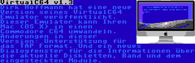 VirtualC64 v1.3 | Dirk Hoffmann hat eine neue Version seines VirtualC64 Emulator veröffentlicht. Dieser Emulator kann Ihren Mac (OS X) in einen Commodore C64 umwandeln. Änderungen in dieser Version: Unterstützung für das TAP Format. Und ein neues Dialogfenster für die Informationen über die aktuelle Diskletten, Band und dem eingesteckten Module.