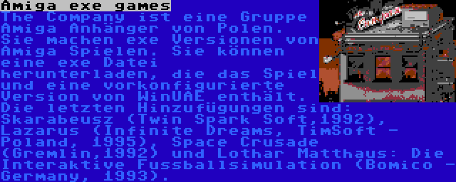 Amiga exe games | The Company ist eine Gruppe Amiga Anhänger von Polen. Sie machen exe Versionen von Amiga Spielen. Sie können eine exe Datei herunterladen, die das Spiel und eine vorkonfigurierte Version von WinUAE enthält. Die letzten Hinzufügungen sind: Skarabeusz (Twin Spark Soft,1992), Lazarus (Infinite Dreams, TimSoft - Poland, 1995), Space Crusade (Gremlin,1992) und Lothar Matthaus: Die Interaktive Fussballsimulation (Bomico - Germany, 1993).