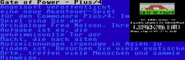 Gate of Power - Plus/4 | Angelsoft veröffentlicht eine neue Abenteuer-Spiel für den Commodore Plus/4. Im Spiel sind Sie der Archäologe Fred Nelson. Ihre Aufgabe ist es, die geheimnisvolle Tor der Macht, die nach alten Aufzeichnungen irgendwo in Asien zu finden ist. Besuchen Sie viele exotische Orte, treffen viele Menschen und sammle Hinweise.