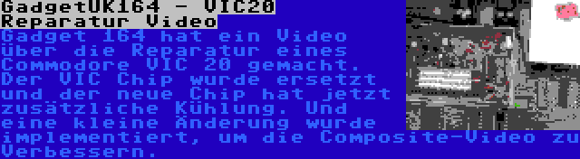 GadgetUK164 - VIC20 Reparatur Video | Gadget 164 hat ein Video über die Reparatur eines Commodore VIC 20 gemacht. Der VIC Chip wurde ersetzt und der neue Chip hat jetzt zusätzliche Kühlung. Und eine kleine Änderung wurde implementiert, um die Composite-Video zu Verbessern.