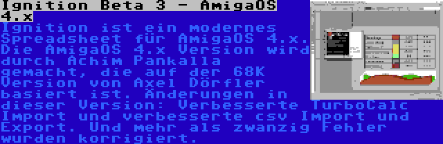 Ignition Beta 3 - AmigaOS 4.x | Ignition ist ein modernes Spreadsheet für AmigaOS 4.x. Die AmigaOS 4.x Version wird durch Achim Pankalla gemacht, die auf der 68K Version von Axel Dörfler basiert ist. Änderungen in dieser Version: Verbesserte TurboCalc Import und verbesserte csv Import und Export. Und mehr als zwanzig Fehler wurden korrigiert.