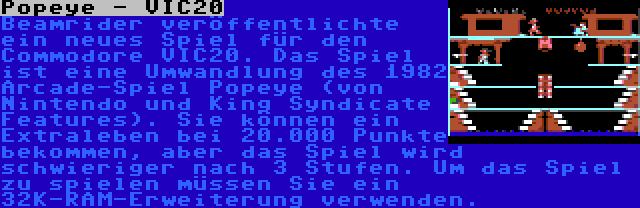 Popeye - VIC20 | Beamrider veröffentlichte ein neues Spiel für den Commodore VIC20. Das Spiel ist eine Umwandlung des 1982 Arcade-Spiel Popeye (von Nintendo und King Syndicate Features). Sie können ein Extraleben bei 20.000 Punkte bekommen, aber das Spiel wird schwieriger nach 3 Stufen. Um das Spiel zu spielen müssen Sie ein 32K-RAM-Erweiterung verwenden.