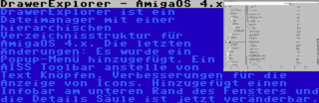 DrawerExplorer - AmigaOS 4.x | DrawerExplorer ist ein Dateimanager mit einer hierarchischen Verzeichnisstruktur für AmigaOS 4.x. Die letzten Änderungen: Es wurde ein Popup-Menü hinzugefügt. Ein AISS Toolbar anstelle von Text Knöpfen. Verbesserungen für die Anzeige von Icons. Hinzugefügt einen Infobar am unteren Rand des Fensters und die Details Säule ist jetzt veränderbar.