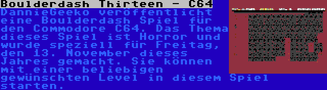 Boulderdash Thirteen - C64 | DannieGeeko veröffentlicht eine Boulderdash Spiel für den Commodore C64. Das Thema dieses Spiel ist Horror und wurde speziell für Freitag, den 13. November dieses Jahres gemacht. Sie können mit einer beliebigen gewünschten Level in diesem Spiel starten.