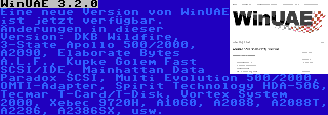 WinUAE 3.2.0 | Eine neue Version von WinUAE ist jetzt verfügbar. Änderungen in dieser Version: DKB Wildfire, 3-State Apollo 500/2000, A2090, Elaborate Bytes A.L.F., Kupke Golem Fast SCSI/IDE, Mainhattan Data Paradox SCSI, Multi Evolution 500/2000, OMTI-Adapter, Spirit Technology HDA-506, Tecmar T-Card/T-Disk, Vortex System 2000, Xebec 9720H, A1060, A2088, A2088T, A2286, A2386SX, usw.