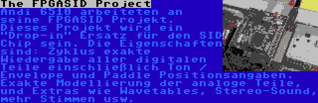 The FPGASID Project | Andi 6510 arbeiteten an seine FPGASID Projekt. Dieses Projekt wird ein Drop-in Ersatz für den SID Chip sein. Die Eigenschaften sind: Zyklus exakte Wiedergabe aller digitalen Teile einschließlich Ton / Envelope und Paddle Positionsangaben. Exakte Modellierung der analoge Teile, und Extras wie Wavetables, Stereo-Sound, mehr Stimmen usw.