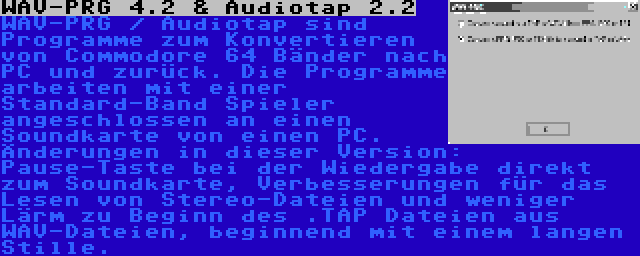 WAV-PRG 4.2 & Audiotap 2.2 | WAV-PRG / Audiotap sind Programme zum Konvertieren von Commodore 64 Bänder nach PC und zurück. Die Programme arbeiten mit einer Standard-Band Spieler angeschlossen an einen Soundkarte von einen PC. Änderungen in dieser Version: Pause-Taste bei der Wiedergabe direkt zum Soundkarte, Verbesserungen für das Lesen von Stereo-Dateien und weniger Lärm zu Beginn des .TAP Dateien aus WAV-Dateien, beginnend mit einem langen Stille.