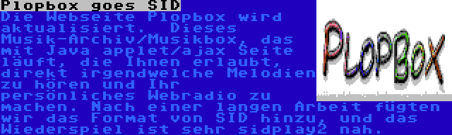 Plopbox goes SID | Die Webseite Plopbox wird aktualisiert.  Dieses Musik-Archiv/Musikbox, das mit Java applet/ajax Seite läuft, die Ihnen erlaubt, direkt irgendwelche Melodien zu hören und Ihr persönliches Webradio zu machen. Nach einer langen Arbeit fügten wir das Format von SID hinzu, und das Wiederspiel ist sehr sidplay2 nah.