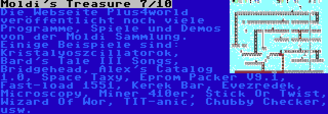 Moldi's Treasure 7/10 | Die Webseite Plus4world veröffentlicht noch viele Programme, Spiele und Demos von der Moldi Sammlung. Einige Beispiele sind: Kristalyoszcillatorok, Bard's Tale III Songs, Bridgehead, Alex's Catalog 1.0, Space Taxy, Eprom Packer V9.1, Fast-load 1551, Kerek Bar, Évezredek, Microscopy, Miner 410er, Stick Or Twist, Wizard Of Wor, TIT-anic, Chubby Checker, usw.