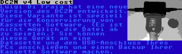 DC2N v4 Low cost | Luigi Di Fraia hat eine neue Version des DC2N entwickelt. Diese Variante ist speziell für die Konservierung von Kassetten Software. (Es ist nicht möglich die Datei ab zu spielen.) Sie können dieses Gerät an eine Datasette und den USB-Anschluss Ihres PCs anschließen und einen Backup Ihrer Kassette Software machen.