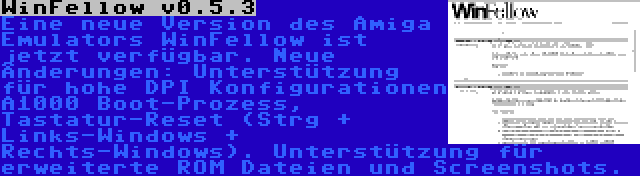 WinFellow v0.5.3 | Eine neue Version des Amiga Emulators WinFellow ist jetzt verfügbar. Neue Änderungen: Unterstützung für hohe DPI Konfigurationen A1000 Boot-Prozess, Tastatur-Reset (Strg + Links-Windows + Rechts-Windows). Unterstützung für erweiterte ROM Dateien und Screenshots.