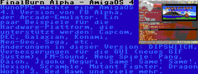 FinalBurn Alpha - AmigaOS 4 | HunoPPC machte eine AmigaOS 4.1 Version von FB Alpha, der Arcade-Emulator. Ein paar Beispiele für die Hardware-Plattform, die unterstützt werden: Capcom, DEC, Galaxian, Konami, Neo-Geo, Sega, etc. Änderungen in dieser Version: DIPSWITCH, Verbesserungen für die GUI (neues GIF System), FM-Sound, Neue Spiele: Pang, Daioh, Jigoku Meguri, Same! Same! Same!, Hexion, Scramble, Mutant Fighter, Dragon World 3, Red Hawk und viele mehr.