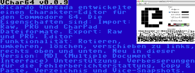 VChar64 v0.0.9 | Ricardo Quesada entwickelte einen Charakter-Editor für den Commodore 64. Die Eigenschaften sind: Import: Raw, PRG und CharPad Dateiformate. Export: Raw und PRG. Editor Funktionalität: Rotieren, umkehren, löschen, verschieben zu links, rechts oben und unten. Neu in dieser Version: MDI (Multiple Document Interface) Unterstützung. Verbesserungen für die Fehlerberichterstattung, Copy & Paste, Verzeichnis und Vice-Snapshots.