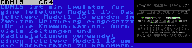 CBM15 - C64 | CBM15 ist ein Emulator für eine Teletype Modell 15. Das Teletype Modell 15 werden im Zweiten Weltkrieg eingesetzt für die Kommunikation. Auch viele Zeitungen und Radiostationen verwendet einen Teletype Modell 15 um die Nachrichten zu bekommen.