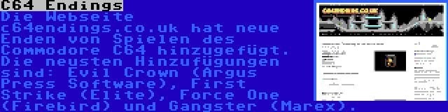 C64 Endings | Die Webseite c64endings.co.uk hat neue Enden von Spielen des Commodore C64 hinzugefügt. Die neusten Hinzufügungen sind: Evil Crown (Argus Press Software), First Strike (Elite), Force One (Firebird) und Gangster (Marex).