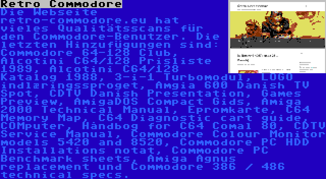 Retro Commodore | Die Webseite retro-commodore.eu hat vieles Qualitätsscans für den Commodore-Benutzer. Die letzten Hinzufügungen sind: Commodore 64-128 Club, Alcotini C64/128 Prisliste 1989, Alcotini C64/128 Katalog 1988, 3-i-1 Turbomodul, LOGO indlæringssproget, Amgia 600 Danish TV Spot, CDTV Danish Presentation, Games Preview, AmigaDOS Compact Gids, Amiga 2000 Technical Manual, Epromkarte, C64 Memory Map, C64 Diagnostic cart guide, COMputer, Håndbog for C64 Comal 80, CDTV Service Manual, Commodore Colour Monitor models 5420 and 8520, Commodore PC HDD Installations notat, Commodore PC Benchmark sheets, Amiga Agnus replacement und Commodore 386 / 486 technical specs.