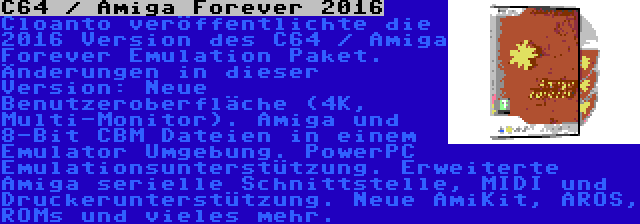 C64 / Amiga Forever 2016 | Cloanto veröffentlichte die 2016 Version des C64 / Amiga Forever Emulation Paket. Änderungen in dieser Version: Neue Benutzeroberfläche (4K, Multi-Monitor). Amiga und 8-Bit CBM Dateien in einem Emulator Umgebung. PowerPC Emulationsunterstützung. Erweiterte Amiga serielle Schnittstelle, MIDI und Druckerunterstützung. Neue AmiKit, AROS, ROMs und vieles mehr.