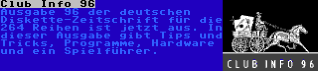 Club Info 96 | Ausgabe 96 der deutschen Diskette-Zeitschrift für die 264 Reihen ist jetzt aus. In dieser Ausgabe gibt Tips und Tricks, Programme, Hardware und ein Spielführer.