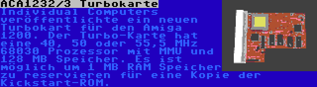 ACA1232/3 Turbokarte | Individual Computers veröffentlichte ein neuen Turbokart für den Amiga 1200. Der Turbo-Karte hat eine 40, 50 oder 55,5 MHz 68030 Prozessor mit MMU und 128 MB Speicher. Es ist möglich um 1 MB RAM Speicher zu reservieren für eine Kopie der Kickstart-ROM.