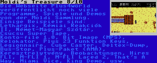 Moldi's Treasure 8/10 | Die Webseite Plus4world veröffentlicht noch viele Programme, Spiele und Demos von der Moldi Sammlung. Einige Beispiele sind: Lethargix, Kémiai Reakciók II, Német-Magyar Szótár, Csucsu Super Tape, Konto-file 1.0, Bit Image (MPS), Relokator, Plus 23 Funktion Keys, Legionnaire, Cube Caster, Deltex-Dump, Bus-Stop, Plus-Paket (AMA), Keresztrelytvény, Beobachtungen, Hires FLI, M-FLI 1, M-FLI Laced 2, That's A Way, Miami Vice, King Demo, usw.