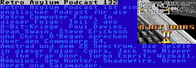 Retro Asylum Podcast 132 | Retro Asylum Podcast ist ein englischer Podcast für die Retro Computer Fans. In dieser Folge: Teil 2 des 8-Bit-Kriege. Paul Davies, Dean Swain, Steve Erickson und Chris O'Regan sprechen über den Commodore 64, Amstrad und dem ZX Spectrum. Die Spiele in dieser Folge: Cobra, Jack the Nipper 2, The Trap Door, Turbo Esprit, Wizball, Nebulus, Spy Hunter, Shadowfire, Green Beret und Salamander.