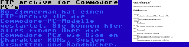 FTP archive for Commodore PC's | Bo Zimmerman hat einen FTP-Archiv für die Commodore-PC-Modelle gestartet. Sie können hier alles finden über die Commodore-PCs wie Bios en Charakter ROMs, System Disketten und Handbücher.