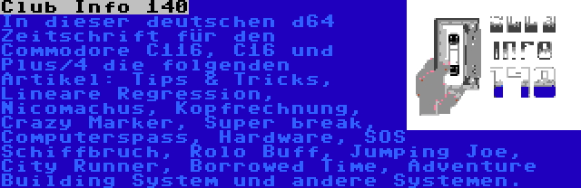 Club Info 140 | In dieser deutschen d64 Zeitschrift für den Commodore C116, C16 und Plus/4 die folgenden Artikel: Tips & Tricks, Lineare Regression, Nicomachus, Kopfrechnung, Crazy Marker, Super break, Computerspass, Hardware, SOS Schiffbruch, Rolo Buff, Jumping Joe, City Runner, Borrowed Time, Adventure Building System und andere Systemen.