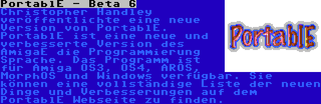 PortablE - Beta 6 | Christopher Handley veröffentlichte eine neue Version von PortablE. PortablE ist eine neue und verbesserte Version des AmigaE die Programmierung Sprache. Das Programm ist für Amiga OS3, OS4, AROS, MorphOS und Windows verfügbar. Sie können eine vollständige Liste der neuen Dinge und Verbesserungen auf dem PortablE Webseite zu finden.