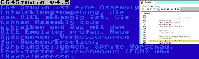 C64Studio v4.5 | C64-Studio ist eine Assembly Entwicklungsumgebung, die vom VICE abhängig ist. Sie können Assembly-code schreiben und das mit dem VICE Emulator prüfen. Neue Änderungen: Verbesserungen für Suchen/Ersetzen, Farbeinstellungen, Sprite Vorschau, Erweiterter Zeichenmodus (ECM) und !Addr/!Adresse.